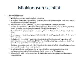 Mioklonusun t snifatıə
• Epileptik mioklonus
– yenidoğulmuşların xoş xass li mioklonik epilepsiyasıə
– erk n yaşın mioklonik ensefalopatiyası ( Otaxara sindromu- debüt 3 yaşa q d r, tonik spazm, parsialə ə ə
tutma v miokloniyalar ş klind keçir ).ə ə ə
– Vest sindromu – infantil spazm, EEQ- d hipsaritmiya, psixomotor inkişafın l ngim siə ə ə
– Lennoks- Qasto sindromu ( Mioklonik –astatik epilepsiya). Atipik absans, tonik qıcolmalar, atonik və
astatik qıcolmalar, qli inkişafın l ngim si, EEQ-d yavaş spayk dalğalar v s.ə ə ə ə ə
– Yuvenil mioklonik epilepsiya, ks r n yuxudan ayılark n traflarda miokloniyalarla manifestasiyaə ə ə ə ə
olunur
– Proqressivl ş n mioklonik epilepsiya, miokloniyalardan lav ataksiya olur.Debütd n 10-20 il sonraə ə ə ə ə
ölüm baş verir.
– Mübadil nin irsi x st likl ri- toplanmanın lizosomal x st likl ri, lipofussinoz- neyronal period,ə ə ə ə ə ə ə
sialidozlar, mitoxondrial x st likl r(MERRF), B vitaminl ri defisiti, qlikogenozlar, Laqori x st liyi və ə ə ə ə ə ə
s. tez- tez mioklonik tutmalarla xarakteriz olunur.ə
– Epilepsiya partialis continua- Kojevnikov epilepsiyası, Rasmussen ensefaliti- fokal epilepsiyanın xüsusi
variantı olub miokloniyalarla müşayi t olunur.ə
– Anqelman sindromu( kariotip XX ya XY.15p )-autistik v hiperdinamik davranış,dissomniya,ə
epilepsiya, xoreya, neqativ mioklonus v daimi gülüş qriması il xarakteriz olunur.ə ə ə
– Rett sindromu (MESP2-nin tip mutasiyası) proqressivl ş n autizm, epilepsiya v miokloniyalarlaə ə ə
müşayi t olunur.ə
 