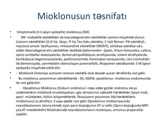 Mioklonusun t snifatıə
• Simptomatik (II-li qeyri epileptik) mioklonus.(SM)
• SM mübadil x st likl ri v neyrodegenerativ x st likl r zamanı müşahid olunur.ə ə ə ə ə ə ə ə ə
Lizosom x st likl ri (II,III tip Qoşe, IY tip Tey-Saks x st liyi, C tipli Niman- Pik x st liyi) ,ə ə ə ə ə ə ə
neyronal seroid- lipofussinoz, mitoxondrial x st likl r (MERFf), seliakiya x st liyi v s.ə ə ə ə ə ə
aiddir.Neyrodegenerativ x st likl r dedikd Qallervorden –Şpats, Vilson-Konovalov, Lafora,ə ə ə ə
spino-serebellar ataksiyalarda, dentorubropallidolyuis atrofiyasında, sistem atrofiyalarda,
kortikobazal degenerasiyalarda, parkinsonizmd , Hantinqton xoreyasında, Levi cisimcikl riə ə
il demensiyada, yarımk skin sklerozlaşan panensefalit, Alsqeymer x st liyind S M (qeyriə ə ə ə ə
epileptik) müşahid edil bilir.ə ə
• - Mioklonik Distoniya autosom resessiv x st lik olub sas n yuxarı traflarda rast g lir.ə ə ə ə ə ə
• Bu mioklonus autoimmun x st likl rd - DS, KDEM, opsoklonus- mioklonus sindromundaə ə ə ə
da rast g l bilir.ə ə
• - Opsoklonus Mioklonus (Kisburn sindromu) –r qs ed n gözl r sindromu v yaə ə ə ə
süd m rl rin mioklonik ensefalopatiysı- göz almalarının sakkadik h r k tl ri (qeyri-iradi,ə ə ə ə ə ə ə
qeyri -münt z m, bütün istiqam tl rd , fiksasiyanın pozulması il ),h r k tl rinə ə ə ə ə ə ə ə ə ə
mioklonusu( üz, traflar) -2 yaşa q d r rast g lir.Opsoklonus miokloniyasındaə ə ə ə
neyroblastomanı istisna etm k üçün qarın boşluğunun KT-si edilir.(Qarın boşluğunda MRTə
yox,KT m sl h tdir) Müalic sind neyroblastomanın rezeksiyası, antivirus preparatlarə ə ə ə ə
işl dilir.ə
 