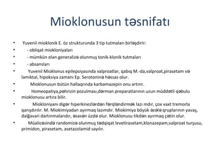 Mioklonusun t snifatıə
• Yuvenil mioklonik E. öz strukturunda 3 tip tutmaları birl şdirir:ə
• - obliqat miokloniyaları
• - mümkün olan generaliz olunmuş tonik-klonik tutmalarıə
• - absansları
• Yuvenil Mioklonus epilepsiyasında valproatlar, qabıq M.-da,valproat,pirasetam və
lamiktal, hipoksiya zamanı Ep. Serotonin h ssas olur.ə ə
• Mioklonusun bütün hallaqrında karbamazepin onu artırır.
• Homeopatiya,p hrizin pozulması,d rman preparatlarının uzun müdd tli q buluə ə ə ə
mioklonusu artıra bilir.
• Miokloniyanı dig r hiperkinezl rd n f rql ndirm k lazı mdır, çox vaxt tremorlaə ə ə ə ə ə
qarışdırılır. M. Miokimiyadan ayırmaq lazımdır. Miokimiya böyük z l qruplarının yavaş,ə ə ə
dalğavari dartınmalarıdır, sas n üzd olur. Mioklonusu tikd n ayırmaq ç tin olur.ə ə ə ə ə
• Müalic sind randomiz olunmuş t dqiqat levetirasetam,klonazepam,valproat turşusu,ə ə ə ə
primidon, pirasetam, asetazolamid sayılır.
 