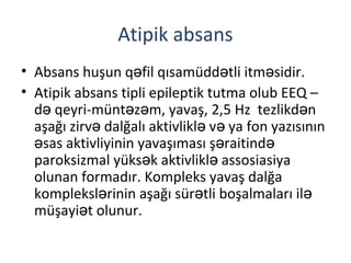 Atipik absans
• Absans huşun q fil qısamüdd tli itm sidir.ə ə ə
• Atipik absans tipli epileptik tutma olub EEQ –
d qeyri-münt z m, yavaş, 2,5 Hz tezlikd nə ə ə ə
aşağı zirv dalğalı aktivlikl v ya fon yazısınınə ə ə
sas aktivliyinin yavaşıması ş raitində ə ə
paroksizmal yüks k aktivlikl assosiasiyaə ə
olunan formadır. Kompleks yavaş dalğa
kompleksl rinin aşağı sür tli boşalmaları ilə ə ə
müşayi t olunur.ə
 