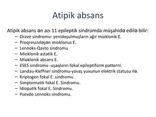 Atipik absans
Atipik absans n azı 11 epileptik sindromda müşahid edil bilir:ə ə ə
– Drave sindromu- yenidoşulmuşların ağır mioklonik E.
– Proqressivl ş n mioklonus E.ə ə
– Lennoks-Qasto sindromu
– Mioklonik astatik E.
– Mioklonik absans E.
– ESES sindromu -uşaqların fokal epileptiform patterni.
– Landau-Kleffner sindromu-yavaş yuxunun elektrik statusu il .ə
– Kriptogen fokal E .sindromu .
– Simptomatik fokal E. Sindromu.
– İdiopatik fokal E. Sindromu.
– Psevdo Lennoks sindromu.
 