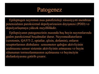 Patogenez
Epileptogen neyronun əsas patofizioloji xüsusiyyəti membran
potensialının paroksizmal depolyarizasion dəyişməsi (PDD) və
depolyarlaşmaya yüksək meyillilikdir.
Epilepsiyanın patogenezinin əsasında baş beyin neyronlarında
gedən paroksizmal boşalmalar durur. Neyromediatorların
(serotonin, QAYT-2, opiatlar, qlisin, dofamin), onların
reseptorlarının disbalansı sensomotor qabığın aktivliyinin
azalmasına sensor sistemin aktivliyinin artmasına və beyin
sütununun tormozlanmasının açılmasına və beyinciyin
disfunksiyasına gətirib çıxarır.
 