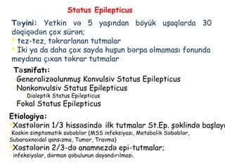T yiniə : Yetkin və 5 yaşından böyük uşaqlarda 30
d qiqə ədən çox sürən;
 tez-tez, t krarlananə tutmalar
 İki ya da daha çox sayda huşun b rpa olmaması fonundaə
meydana çıxan t krar tutmalarə
T snifatıə :
•Generaliz olunmuşə Konvulsiv Status Epilepticus
•Nonkonvulsiv Status Epilepticus
•Dialeptik Status Epilepticus
•Fokal Status Epilepticus
Status Epilepticus
Etiologiya:
X st l rinə ə ə 1/3 hiss sində ə ilk tutmalar St.Ep. ş klind başlayıə ə
•K skinə simptomatik s b blə ə ər (MSS infeksiyası, Metabolik S b bl rə ə ə ,
Subaraxnoidal qansızma, Tumor, Travma)
X st l rin 2ə ə ə /3-d anamnezd epi-tutmalarə ə ;
• infeksiyalar, d rman q bulunun dayandırılmasıə ə .
 