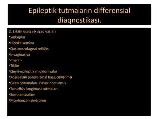 Epileptik tutmaların differensial
diaqnostikası.
2. Erk n uşaq v uşaq yaşlarıə ə
•Sinkoplar
•Hipokalsemiya
•Qastroezofageal reflüks
•Invaginasiya
•migren
•Tikl rə
•Qeyri-epileptik miokloniyalar
•Xoşxass li paroksizmal başgic ll nmə ə ə ə
•Gec qorxmaları- Pavor nocturnusə
•T n ffüs l ngim si tutmalarıə ə ə ə
•Somnambulizm
•Münhauzen sindromu
 