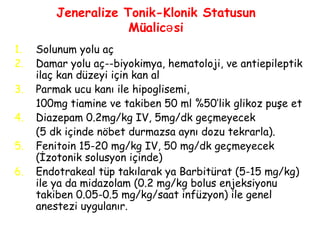 Jeneralize Tonik-Klonik Statusun
Müalic siə
1. Solunum yolu aç
2. Damar yolu aç--biyokimya, hematoloji, ve antiepileptik
ilaç kan düzeyi için kan al
3. Parmak ucu kanı ile hipoglisemi,
100mg tiamine ve takiben 50 ml %50’lik glikoz puşe et
4. Diazepam 0.2mg/kg IV, 5mg/dk geçmeyecek
(5 dk içinde nöbet durmazsa aynı dozu tekrarla).
5. Fenitoin 15-20 mg/kg IV, 50 mg/dk geçmeyecek
(İzotonik solusyon içinde)
6. Endotrakeal tüp takılarak ya Barbitürat (5-15 mg/kg)
ile ya da midazolam (0.2 mg/kg bolus enjeksiyonu
takiben 0.05-0.5 mg/kg/saat infüzyon) ile genel
anestezi uygulanır.
 