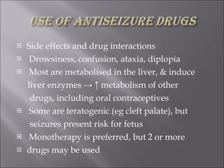 Side effects and drug interactions Drowsiness, confusion, ataxia, diplopia Most are metabolised in the liver, & induce liver enzymes -> ↑ metabolism of other drugs, including oral contraceptives Some are teratogenic (eg cleft palate), but seizures present risk for fetus Monotherapy is preferred, but 2 or more drugs may be used 
