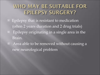 Epilepsy that is resistant to medication (often 2 years duration and 2 drug trials) Epilepsy originating in a single area in the Brain. Area able to be removed without causing a new neurological problem 