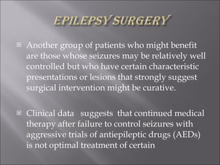 Another group of patients who might benefit are those whose seizures may be relatively well controlled but who have certain characteristic presentations or lesions that strongly suggest surgical intervention might be curative.  Clinical data  suggests  that continued medical therapy after failure to control seizures with aggressive trials of antiepileptic drugs (AEDs) is not optimal treatment of certain  