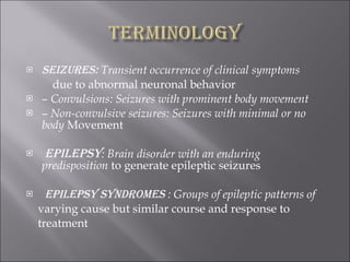 Seizures:  Transient occurrence of clinical symptoms due to abnormal neuronal behavior –  Convulsions: Seizures with prominent body movement –  Non-convulsive seizures: Seizures with minimal or no body  Movement Epilepsy : Brain disorder with an enduring predisposition  to generate epileptic seizures Epilepsy syndromes  : Groups of epileptic patterns of varying cause but similar course and response to treatment 