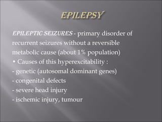 Epileptic seizures  - primary disorder of recurrent seizures without a reversible metabolic cause (about 1% population) •  Causes of this hyperexcitability : - genetic (autosomal dominant genes) - congenital defects - severe head injury - ischemic injury, tumour 