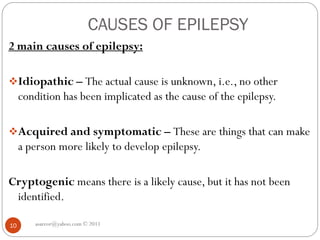 CAUSES OF EPILEPSY
asareor@yahoo.com © 2011
10
2 main causes of epilepsy:
Idiopathic – The actual cause is unknown, i.e., no other
condition has been implicated as the cause of the epilepsy.
Acquired and symptomatic – These are things that can make
a person more likely to develop epilepsy.
Cryptogenic means there is a likely cause, but it has not been
identified.
 