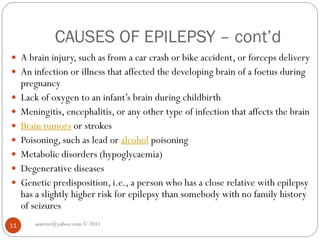 CAUSES OF EPILEPSY – cont’d
asareor@yahoo.com © 2011
11
 A brain injury, such as from a car crash or bike accident, or forceps delivery
 An infection or illness that affected the developing brain of a foetus during
pregnancy
 Lack of oxygen to an infant’s brain during childbirth
 Meningitis, encephalitis, or any other type of infection that affects the brain
 Brain tumors or strokes
 Poisoning, such as lead or alcohol poisoning
 Metabolic disorders (hypoglycaemia)
 Degenerative diseases
 Genetic predisposition, i.e., a person who has a close relative with epilepsy
has a slightly higher risk for epilepsy than somebody with no family history
of seizures
 