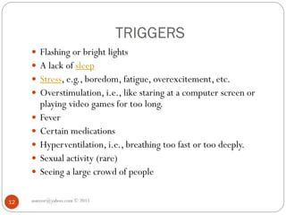 TRIGGERS
asareor@yahoo.com © 2011
12
 Flashing or bright lights
 A lack of sleep
 Stress, e.g., boredom, fatigue, overexcitement, etc.
 Overstimulation, i.e., like staring at a computer screen or
playing video games for too long.
 Fever
 Certain medications
 Hyperventilation, i.e., breathing too fast or too deeply.
 Sexual activity (rare)
 Seeing a large crowd of people
 