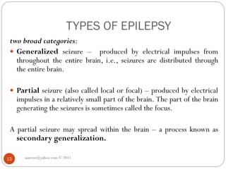 TYPES OF EPILEPSY
asareor@yahoo.com © 2011
13
two broad categories:
 Generalized seizure – produced by electrical impulses from
throughout the entire brain, i.e., seizures are distributed through
the entire brain.
 Partial seizure (also called local or focal) – produced by electrical
impulses in a relatively small part of the brain. The part of the brain
generating the seizures is sometimes called the focus.
A partial seizure may spread within the brain – a process known as
secondary generalization.
 