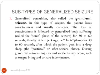SUB-TYPES OF GENERALIZED SEIZURE
asareor@yahoo.com © 2011
14
1. Generalized convulsion, also called the grand-mal
seizure. In this type of seizure, the patient loses
consciousness and usually collapses. The loss of
consciousness is followed by generalized body stiffening
(called the “tonic” phase of the seizure) for 30 to 60
seconds, then by violent jerking (the “clonic” phase) for 30
to 60 seconds, after which the patient goes into a deep
sleep (the “postictal” or after-seizure phase). During
grand-mal seizures, injuries and accidents may occur, such
as tongue biting and urinary incontinence.
 