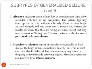 SUB-TYPES OF GENERALIZED SEIZURE
– cont’d
asareor@yahoo.com © 2011
15
2. Absence seizures cause a short loss of consciousness (just a few
seconds) with few or no symptoms. The patient typically
interrupts an activity and stares blankly. These seizures begin
and end abruptly and may occur several times a day. Patients are
usually not aware that they are having a seizure, except that they
may be aware of “losing time.” Absence seizure is also known as
petit mal or lapse seizure.
3. Myoclonic seizures consist of sporadic jerks, usually on both
sides of the body. Patients sometimes describe the jerks as brief
electrical shocks.When violent, these seizures may result in
dropping or involuntarily throwing objects. Myoclonic seizure is
also referred to as astatic seizure.
 