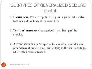 SUB-TYPES OF GENERALIZED SEIZURE
– cont’d
asareor@yahoo.com © 2011
16
4. Clonic seizures are repetitive, rhythmic jerks that involve
both sides of the body at the same time.
5. Tonic seizures are characterized by stiffening of the
muscles.
6. Atonic seizures or “drop attacks” consist of a sudden and
general loss of muscle tone, particularly in the arms and legs,
which often results in a fall.
 