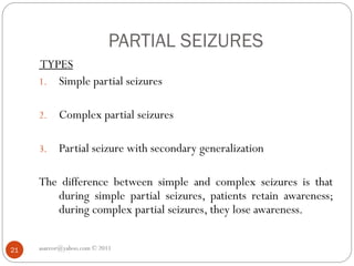 PARTIAL SEIZURES
asareor@yahoo.com © 2011
21
TYPES
1. Simple partial seizures
2. Complex partial seizures
3. Partial seizure with secondary generalization
The difference between simple and complex seizures is that
during simple partial seizures, patients retain awareness;
during complex partial seizures, they lose awareness.
 