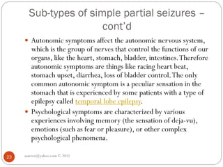 Sub-types of simple partial seizures –
cont’d
asareor@yahoo.com © 2011
23
 Autonomic symptoms affect the autonomic nervous system,
which is the group of nerves that control the functions of our
organs, like the heart, stomach, bladder, intestines.Therefore
autonomic symptoms are things like racing heart beat,
stomach upset, diarrhea, loss of bladder control.The only
common autonomic symptom is a peculiar sensation in the
stomach that is experienced by some patients with a type of
epilepsy called temporal lobe epilepsy.
 Psychological symptoms are characterized by various
experiences involving memory (the sensation of deja-vu),
emotions (such as fear or pleasure), or other complex
psychological phenomena.
 
