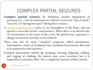 COMPLEX PARTIAL SEIZURES
asareor@yahoo.com © 2011
24
Complex partial seizures, by definition, include impairment of
awareness (i.e., loss of consciousness). Patients seem to be “out of touch,”
“out of it,” or “staring into space” during these seizures.
A complex partial seizure starts in one hemisphere of the brain, and can
spread to areas that involve consciousness. When there is an altered state
of consciousness at the onset of the event, the patient may experience a
change in awareness and may seem confused.
There may also be some “complex” symptoms called automatisms.
Automatisms consist of involuntary but coordinated movements that tend
to be purposeless and repetitive.
Common automatisms include lip smacking, chewing, fidgeting, walking,
and tugging at clothing; the patient may seem conscious but it is
important to remember that s/he is completely unaware of their actions.
 