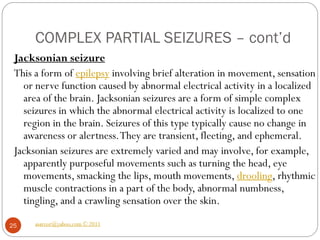 COMPLEX PARTIAL SEIZURES – cont’d
asareor@yahoo.com © 2011
25
Jacksonian seizure
This a form of epilepsy involving brief alteration in movement, sensation
or nerve function caused by abnormal electrical activity in a localized
area of the brain. Jacksonian seizures are a form of simple complex
seizures in which the abnormal electrical activity is localized to one
region in the brain. Seizures of this type typically cause no change in
awareness or alertness.They are transient, fleeting, and ephemeral.
Jacksonian seizures are extremely varied and may involve, for example,
apparently purposeful movements such as turning the head, eye
movements, smacking the lips, mouth movements, drooling, rhythmic
muscle contractions in a part of the body, abnormal numbness,
tingling, and a crawling sensation over the skin.
 