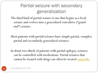 Partial seizure with secondary
generalization
asareor@yahoo.com © 2011
26
The third kind of partial seizure is one that begins as a focal
seizure and evolves into a generalized convulsive (“grand-
mal”) seizure.
Most patients with partial seizures have simple partial, complex
partial and secondarily generalized seizures.
In about two-thirds of patients with partial epilepsy, seizures
can be controlled with medications. Partial seizures that
cannot be treated with drugs can often be treated surgically.
 