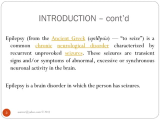 INTRODUCTION – cont’d
asareor@yahoo.com © 2011
3
Epilepsy (from the Ancient Greek (epilēpsía) — “to seize”) is a
common chronic neurological disorder characterized by
recurrent unprovoked seizures. These seizures are transient
signs and/or symptoms of abnormal, excessive or synchronous
neuronal activity in the brain.
Epilepsy is a brain disorder in which the person has seizures.
 