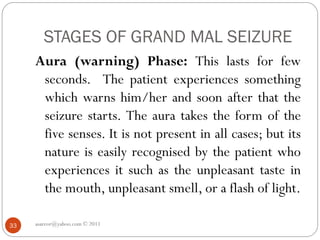 STAGES OF GRAND MAL SEIZURE
Aura (warning) Phase: This lasts for few
seconds. The patient experiences something
which warns him/her and soon after that the
seizure starts. The aura takes the form of the
five senses. It is not present in all cases; but its
nature is easily recognised by the patient who
experiences it such as the unpleasant taste in
the mouth, unpleasant smell, or a flash of light.
asareor@yahoo.com © 2011
33
 