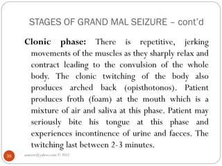 STAGES OF GRAND MAL SEIZURE – cont’d
Clonic phase: There is repetitive, jerking
movements of the muscles as they sharply relax and
contract leading to the convulsion of the whole
body. The clonic twitching of the body also
produces arched back (opisthotonos). Patient
produces froth (foam) at the mouth which is a
mixture of air and saliva at this phase. Patient may
seriously bite his tongue at this phase and
experiences incontinence of urine and faeces. The
twitching last between 2-3 minutes.
asareor@yahoo.com © 2011
35
 