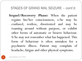 STAGES OF GRAND MAL SEIZURE – cont’d
Sequel/Recovery Phase: When the patient
regains his/her consciousness, s/he may be
confused, restless, disoriented and may be
roaming around without purpose, or exhibit
other forms of automatic or bizarre behaviour.
S/he may not remember what has happened. This
form of behaviour is often mistaken for a
psychiatric illness. Patient may complain of
headache, fatigue and other physical symptoms.
asareor@yahoo.com © 2011
37
 