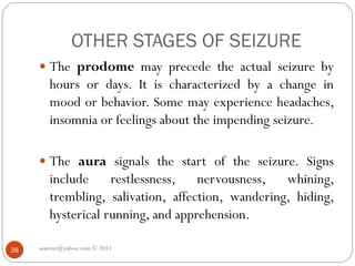 OTHER STAGES OF SEIZURE
 The prodome may precede the actual seizure by
hours or days. It is characterized by a change in
mood or behavior. Some may experience headaches,
insomnia or feelings about the impending seizure.
 The aura signals the start of the seizure. Signs
include restlessness, nervousness, whining,
trembling, salivation, affection, wandering, hiding,
hysterical running, and apprehension.
asareor@yahoo.com © 2011
38
 