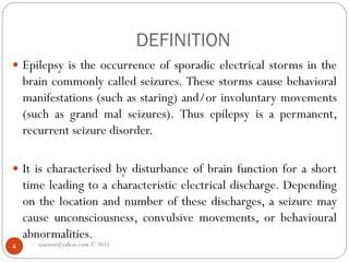 DEFINITION
asareor@yahoo.com © 2011
4
 Epilepsy is the occurrence of sporadic electrical storms in the
brain commonly called seizures. These storms cause behavioral
manifestations (such as staring) and/or involuntary movements
(such as grand mal seizures). Thus epilepsy is a permanent,
recurrent seizure disorder.
 It is characterised by disturbance of brain function for a short
time leading to a characteristic electrical discharge. Depending
on the location and number of these discharges, a seizure may
cause unconsciousness, convulsive movements, or behavioural
abnormalities.
 