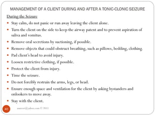 MANAGEMENT OF A CLIENT DURING AND AFTER A TONIC-CLONIC SEIZURE
During the Seizure
 Stay calm, do not panic or run away leaving the client alone.
 Turn the client on the side to keep the airway patent and to prevent aspiration of
saliva and vomitus.
 Remove oral secretions by suctioning, if possible.
 Remove objects that could obstruct breathing, such as pillows, bedding, clothing.
 Pad client’s head to avoid injury.
 Loosen restrictive clothing, if possible.
 Protect the client from injury.
 Time the seizure.
 Do not forcibly restrain the arms, legs, or head.
 Ensure enough space and ventilation for the client by asking bystanders and
onlookers to move away.
 Stay with the client.
asareor@yahoo.com © 2011
40
 