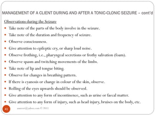 MANAGEMENT OF A CLIENT DURING AND AFTER A TONIC-CLONIC SEIZURE – cont’d
Observations during the Seizure
 Take note of the parts of the body involve in the seizure.
 Take note of the duration and frequency of seizure.
 Observe consciousness.
 Give attention to epileptic cry, or sharp loud noise.
 Observe frothing, i.e., pharyngeal secretions or frothy salivation (foam).
 Observe spasm and twitching movements of the limbs.
 Take note of lip and tongue biting.
 Observe for changes in breathing pattern.
 If there is cyanosis or change in colour of the skin, observe.
 Rolling of the eyes upwards should be observed.
 Give attention to any form of incontinence, such as urine or faecal matter.
 Give attention to any form of injury, such as head injury, bruises on the body, etc.
asareor@yahoo.com © 2011
41
 