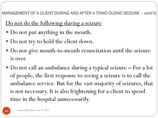 MANAGEMENT OF A CLIENT DURING AND AFTER A TONIC-CLONIC SEIZURE – cont’d
Do not do the following during a seizure
 Do not put anything in the mouth.
 Do not try to hold the client down.
 Do not give mouth-to-mouth resuscitation until the seizure
is over.
 Do not call an ambulance during a typical seizure – For a lot
of people, the first response to seeing a seizure is to call the
ambulance service. But for the vast majority of seizures, that
is not necessary. It is also frightening for a client to spend
time in the hospital unnecessarily.
asareor@yahoo.com © 2011
43
 