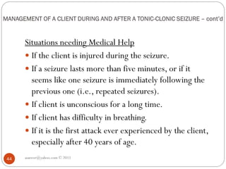MANAGEMENT OF A CLIENT DURING AND AFTER A TONIC-CLONIC SEIZURE – cont’d
Situations needing Medical Help
 If the client is injured during the seizure.
 If a seizure lasts more than five minutes, or if it
seems like one seizure is immediately following the
previous one (i.e., repeated seizures).
 If client is unconscious for a long time.
 If client has difficulty in breathing.
 If it is the first attack ever experienced by the client,
especially after 40 years of age.
asareor@yahoo.com © 2011
44
 