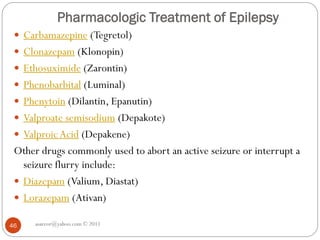 Pharmacologic Treatment of Epilepsy
 Carbamazepine (Tegretol)
 Clonazepam (Klonopin)
 Ethosuximide (Zarontin)
 Phenobarbital (Luminal)
 Phenytoin (Dilantin, Epanutin)
 Valproate semisodium (Depakote)
 ValproicAcid (Depakene)
Other drugs commonly used to abort an active seizure or interrupt a
seizure flurry include:
 Diazepam (Valium, Diastat)
 Lorazepam (Ativan)
asareor@yahoo.com © 2011
46
 
