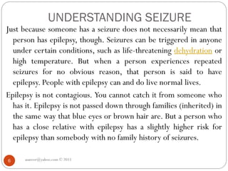 UNDERSTANDING SEIZURE
asareor@yahoo.com © 2011
6
Just because someone has a seizure does not necessarily mean that
person has epilepsy, though. Seizures can be triggered in anyone
under certain conditions, such as life-threatening dehydration or
high temperature. But when a person experiences repeated
seizures for no obvious reason, that person is said to have
epilepsy. People with epilepsy can and do live normal lives.
Epilepsy is not contagious. You cannot catch it from someone who
has it. Epilepsy is not passed down through families (inherited) in
the same way that blue eyes or brown hair are. But a person who
has a close relative with epilepsy has a slightly higher risk for
epilepsy than somebody with no family history of seizures.
 
