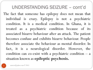 UNDERSTANDING SEIZURE – cont’d
asareor@yahoo.com © 2011
7
The fact that someone has epilepsy does not mean that
individual is crazy. Epilepsy is not a psychiatric
condition. It is a medical condition. In Ghana, it is
treated as a psychiatric condition because of its
associated bizarre behaviour after an attack. The patient
becomes confuse and exhibits bizarre behaviour. People
therefore associate the behaviour as mental disorder. In
fact, it is a neurological disorder. However, the
condition can co-exist with a psychiatric condition – a
situation known as epileptic psychosis.
 