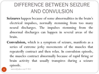 DIFFERENCE BETWEEN SEIZURE
AND CONVULSION
Seizures happen because of some abnormalities in the brain’s
electrical impulses, normally stemming from too many
neural discharges. The impulses stemming from the
abnormal discharges can happen in several areas of the
brain.
Convulsion, which is a symptom of seizure, manifests as a
series of extreme jerky movements of the muscles that
repeatedly contract and then relax. In convulsion episode,
the muscles contract abnormally because of rapid firing or
brain activity that usually transpires during a seizure
episode.
asareor@yahoo.com © 2011
8
 