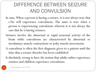 DIFFERENCE BETWEEN SEIZURE
AND CONVULSION
In sum, When a person is having a seizure, it is not always true that
s/he will experience convulsions. The same is true when a
person is experiencing convulsions wherein it is not always the
case that he is having seizures.
Seizures involve the abnormal or rapid neuronal activity of the
brain while convulsions are characterised by abnormal or
involuntary muscle contractions or jerky muscle movements.
A convulsion is often the first diagnosis given to a patient until the
time that a seizure disorder has been established.
It absolutely wrong to have the notion that adults rather experience
seizures and children experience convulsions.
asareor@yahoo.com © 2011
9
 