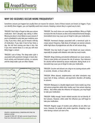 Why do seizures oCCur more frequently?
Sometimes seizures just happen but usually there are reasons for seizures. Some of those reasons are known as triggers. if you
can identify these triggers, you can hopefully avoid more seizures. Keeping a seizure diary is a good way to start.

TRiGGER: don’t skip or forget to take your seizure            TRiGGER: Too much stress can cause hyperventilation. Worry or fright
medication. don’t abruptly stop taking it either.             increases the risk of seizures as does stress induced hormonal changes.
Missing one dose is more likely to cause seizures if          Generalized stress may cause you to forget to take your medications.
you’re scheduled to only take your medicine once
a day. if you miss a dose, you’ve missed a full day           TRiGGER: Hormonal changes associated with a menstrual cycle in-
of medication. if you take it two to four times a             crease seizure frequency. High doses of estrogen can worsen seizures
day, the risk from missing one dose is less. But              while high doses of progesterone acts like an anti seizure drug.
if you miss several doses in a row you will most
likely trigger a seizure                                      TRiGGER: Very low levels of sugar in the blood can cause seizures
                                                              especially for people with diabetes who take too much insulin.
TRiGGER: lack of sleep. The sleep-wake cycle is
associated with prominent changes in brain elec-              TRiGGER: Binge drinking and alcohol withdrawal can cause seizures.
trical activity and hormonal activity, so seizures            Three or more drinks can increase the risk of seizures. your tolerance
and the sleep-wake cycle are often related.                   for alcohol will be lowered by seizure medication. Being drunk or in-
                                                              toxicated may cause you to forget to take your medication.

                                                              TRiGGER: Cocaine and seizures are a big no-no causing seizures with-
                                                              in seconds, minutes, or hours after use.

                                                              TRiGGER: When abused, amphetamines and other stimulants may
                                                              cause lack of sleep, confusion, and psychiatric disorders all leading
                                                              to seizures.

                                                              TRiGGER: Marijuana is a double edged sword. Some studies say it has
                                                              anti-seizure properties while other studies say it has seizure inducing
                                                              effects. Also while under the influence of marijuana, you may forget
                                                              to take your medication.

                                                              TRiGGER: Oddly enough, heroin related narcotics do not directly af-
                                                              fect seizures. However, while under the influence you will forget to
                                                              take your medication.

                                                              TRiGGER: Regular usage of nicotine and caffeine do not affect sei-
                                                              zures. However, for people who smoke cigarettes, dropping a ciga-
                                                              rette during a seizure can start a fire.
EPilEPSy: A NEuROlOGiCAl CONdiTiON AFFECTiNG THE
NERVOuS SySTEM
Copyright © 2004–2011 All rights reserved. Anapol Schwartz.
Read more information online at www.anapolschwartz.com.                                                                            6
 