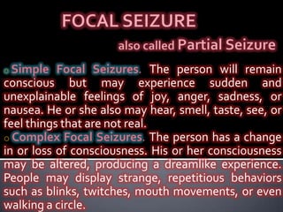 FOCAL SEIZUREalso called Partial SeizureSimple Focal Seizures. The person will remain conscious but may experience sudden and unexplainable feelings of joy, anger, sadness, or nausea. He or she also may hear, smell, taste, see, or feel things that are not real.