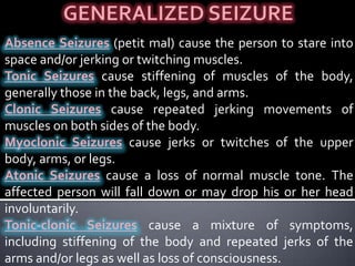 Complex Focal Seizures. The person has a change in or loss of consciousness. His or her consciousness may be altered, producing a dreamlike experience. People may display strange, repetitious behaviors such as blinks, twitches, mouth movements, or even walking a circle.GENERALIZED SEIZUREAbsence Seizures(petit mal) cause the person to stare into space and/or jerking or twitching muscles.Tonic Seizurescause stiffening of muscles of the body, generally those in the back, legs, and arms.Clonic Seizurescause repeated jerking movements of muscles on both sides of the body.Myoclonic Seizurescause jerks or twitches of the upper body, arms, or legs.Atonic Seizurescause a loss of normal muscle tone. The affected person will fall down or may drop his or her head involuntarily.Tonic-clonic Seizurescause a mixture of symptoms, including stiffening of the body and repeated jerks of the arms and/or legs as well as loss of consciousness.