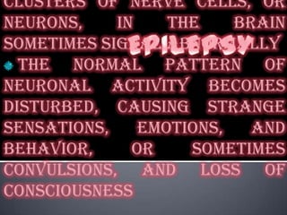 EPILEPSYa brain disorder in which clusters of nerve cells, or neurons, in the brain sometimes signal abnormallythe normal pattern of neuronal activity becomes disturbed, causing strange sensations, emotions, and behavior, or sometimes convulsions, and loss of consciousness