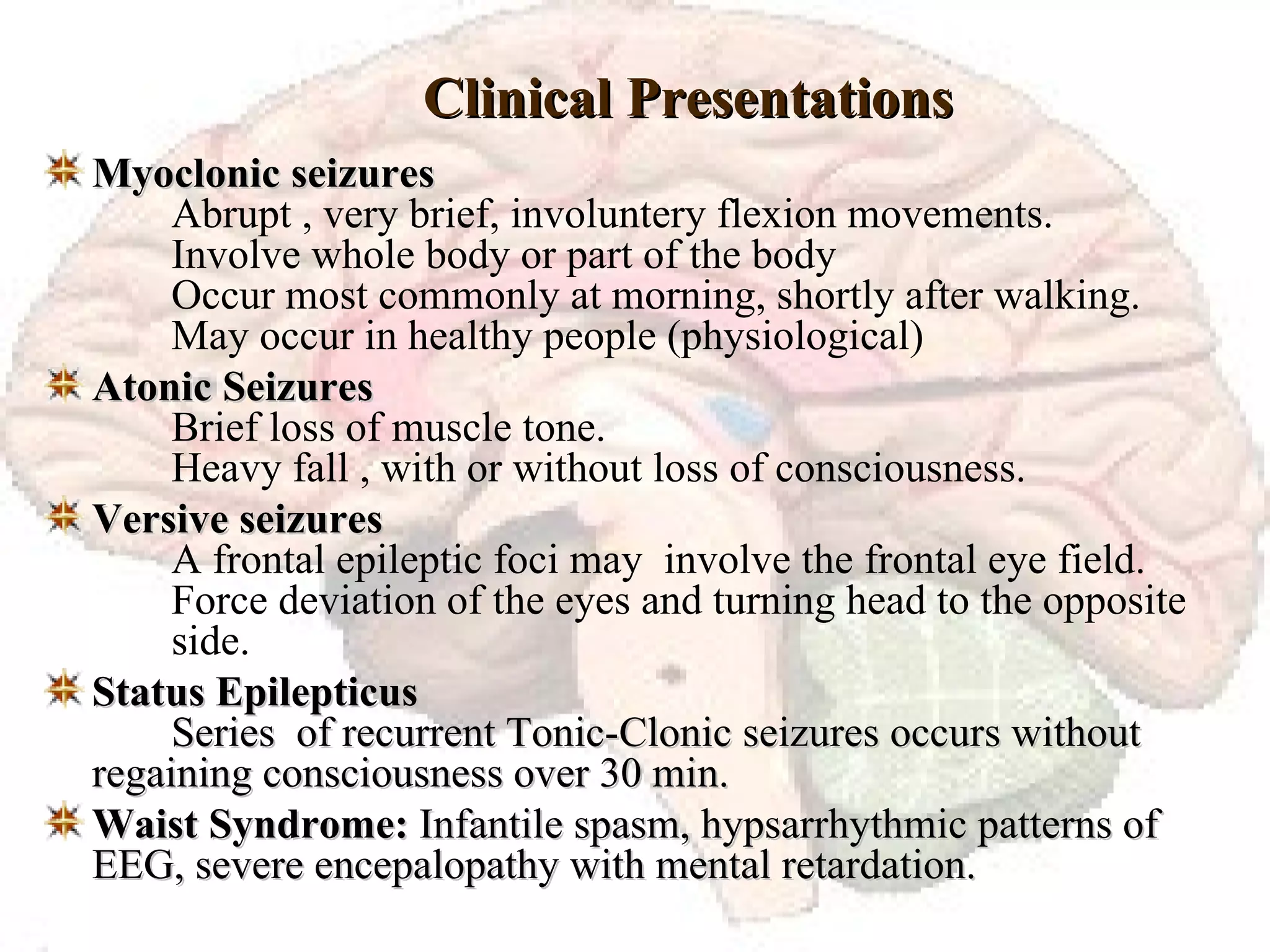 Clinical Presentations Myoclonic seizures Abrupt , very brief, involuntery flexion movements. Involve whole body or part of the body Occur most commonly at morning, shortly after walking. May occur in healthy people (physiological) Atonic Seizures Brief loss of muscle tone. Heavy fall , with or without loss of consciousness. Versive seizures A frontal epileptic foci may  involve the frontal eye field. Force deviation of the eyes and turning head to the opposite  side. Status Epilepticus   Series  of recurrent Tonic-Clonic seizures occurs without  regaining consciousness over 30 min. Waist Syndrome:  Infantile spasm, hypsarrhythmic patterns of  EEG, severe encepalopathy with mental retardation. 