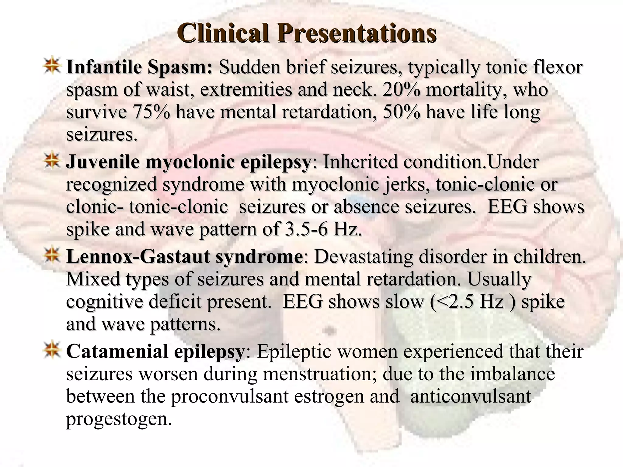 Clinical Presentations Infantile Spasm:  Sudden brief seizures, typically tonic flexor spasm of waist, extremities and neck. 20% mortality, who survive 75% have mental retardation, 50% have life long seizures. Juvenile myoclonic epilepsy : Inherited condition.Under recognized syndrome with myoclonic jerks, tonic-clonic or clonic- tonic-clonic  seizures or absence seizures.  EEG shows spike and wave pattern of 3.5-6 Hz. Lennox-Gastaut syndrome : Devastating disorder in children. Mixed types of seizures and mental retardation. Usually cognitive deficit present.  EEG shows slow (<2.5 Hz ) spike and wave patterns. Catamenial epilepsy : Epileptic women experienced that their seizures worsen during menstruation; due to the imbalance  between the proconvulsant estrogen and  anticonvulsant progestogen. 