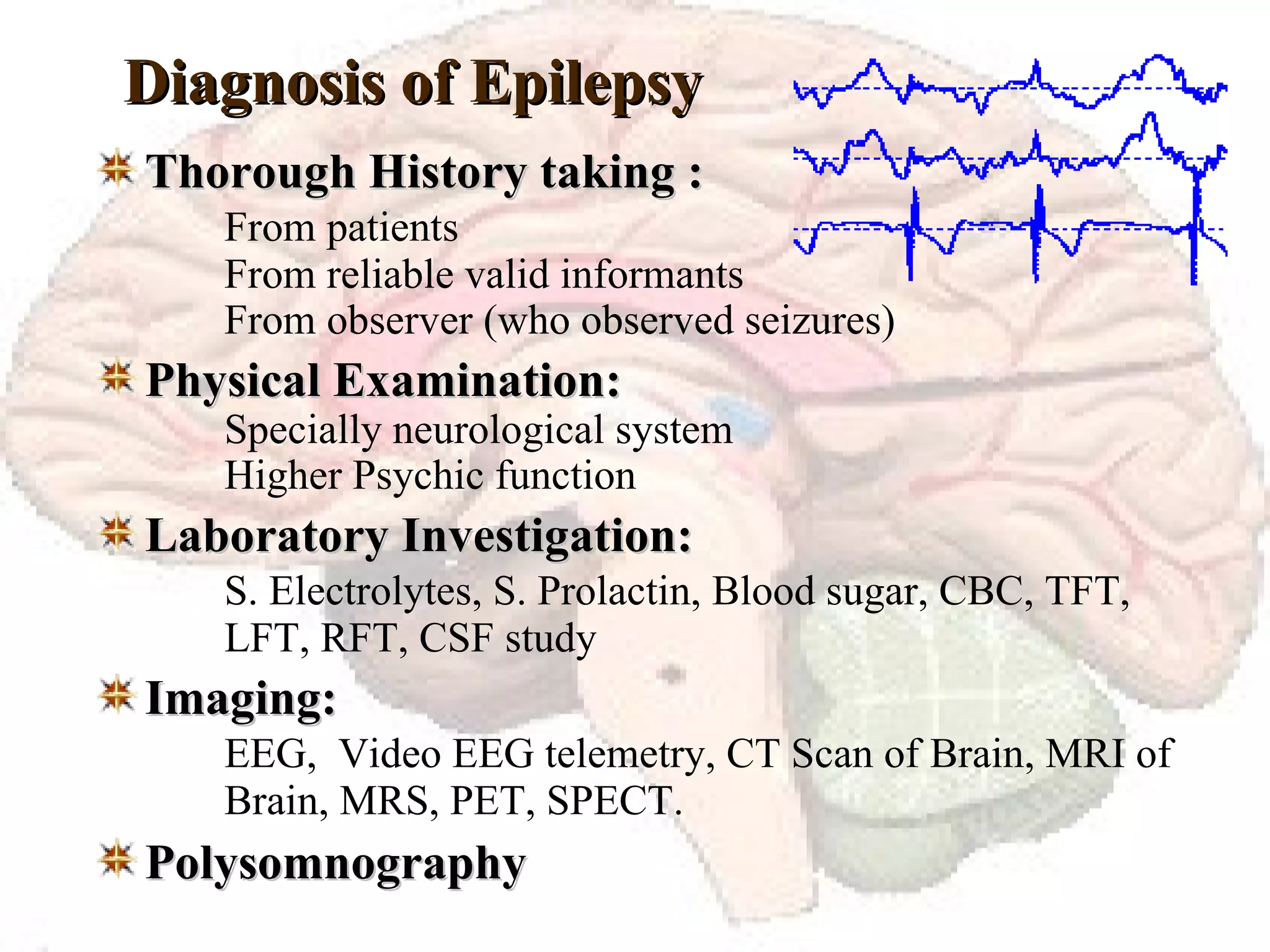Diagnosis of Epilepsy Thorough History taking : From patients From reliable valid informants From observer (who observed seizures) Physical Examination: Specially neurological system Higher Psychic function Laboratory Investigation: S. Electrolytes, S. Prolactin, Blood sugar, CBC, TFT,  LFT, RFT, CSF study Imaging: EEG,  Video EEG telemetry, CT Scan of Brain, MRI of  Brain, MRS, PET, SPECT. Polysomnography 