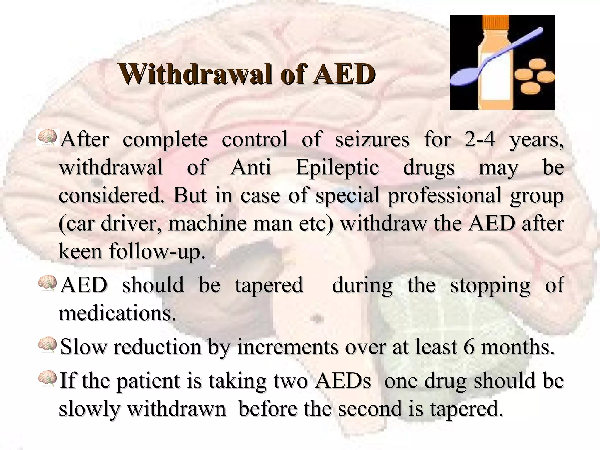 Withdrawal of AED  After complete control of seizures for 2-4 years, withdrawal of Anti Epileptic drugs may be considered. But in case of special professional group (car driver, machine man etc) withdraw the AED after keen follow-up. AED should be tapered  during the stopping of medications.  Slow reduction by increments over at least 6 months. If the patient is taking two AEDs  one drug should be slowly withdrawn  before the second is tapered. 