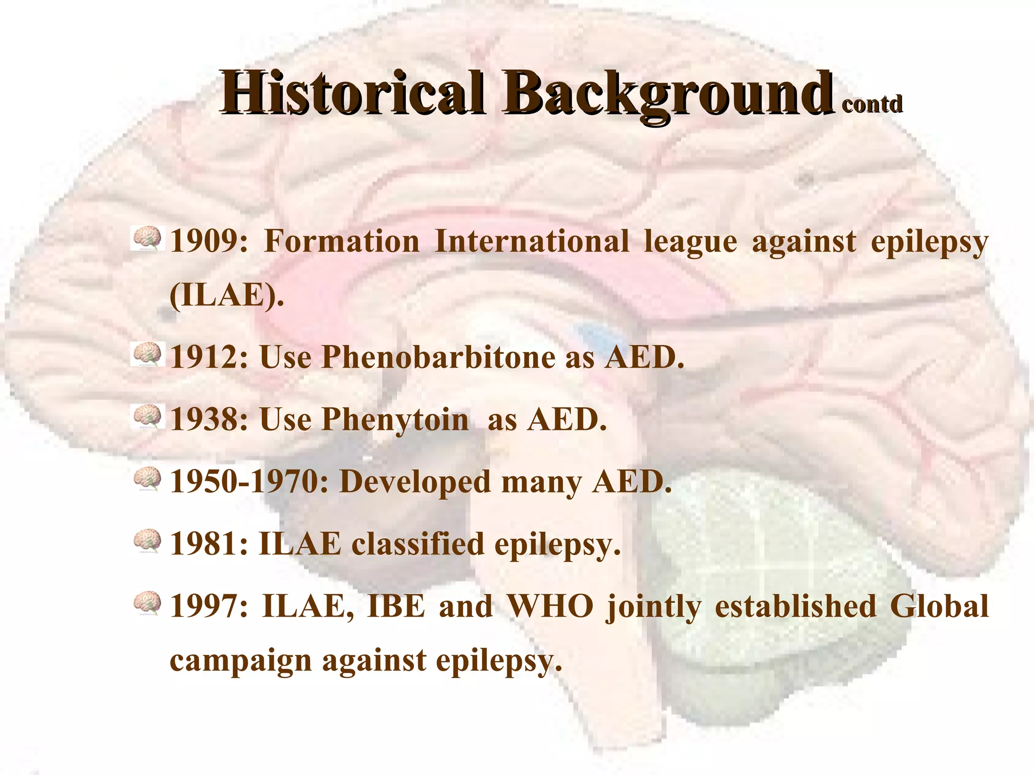 Historical Background  contd 1909: Formation International league against epilepsy (ILAE). 1912: Use Phenobarbitone as AED. 1938: Use Phenytoin  as AED. 1950-1970: Developed many AED. 1981: ILAE classified epilepsy. 1997: ILAE, IBE and WHO jointly established Global campaign against epilepsy. 